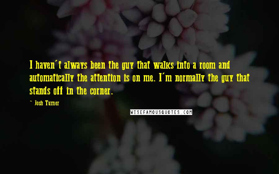 Josh Turner Quotes: I haven't always been the guy that walks into a room and automatically the attention is on me. I'm normally the guy that stands off in the corner.