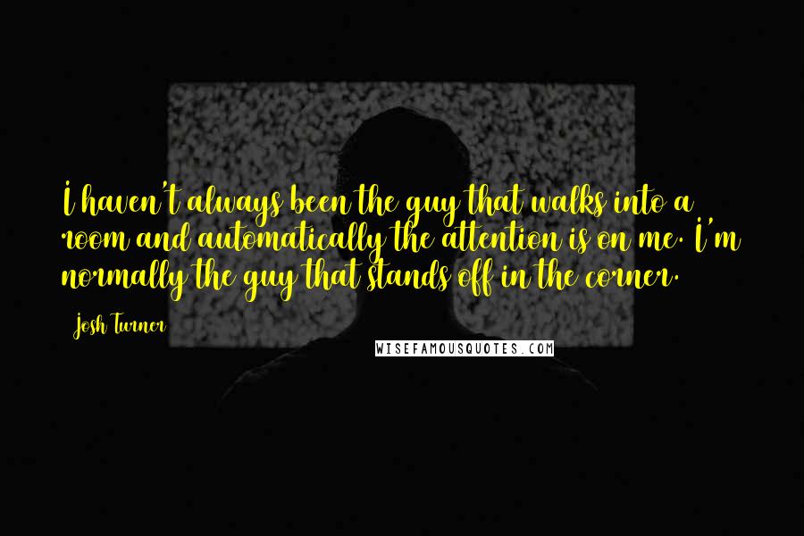 Josh Turner Quotes: I haven't always been the guy that walks into a room and automatically the attention is on me. I'm normally the guy that stands off in the corner.