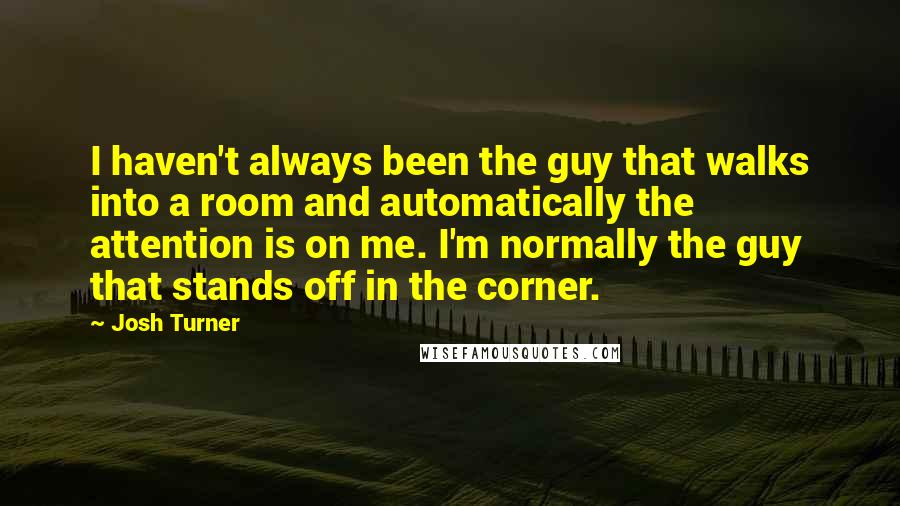 Josh Turner Quotes: I haven't always been the guy that walks into a room and automatically the attention is on me. I'm normally the guy that stands off in the corner.