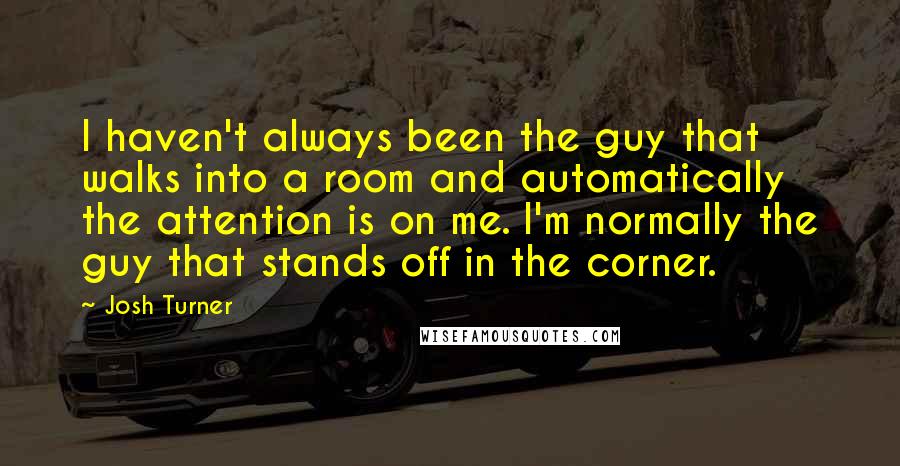 Josh Turner Quotes: I haven't always been the guy that walks into a room and automatically the attention is on me. I'm normally the guy that stands off in the corner.