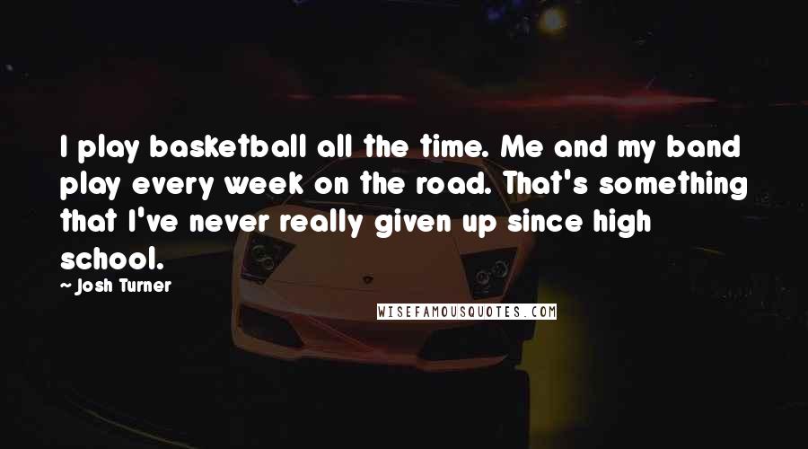 Josh Turner Quotes: I play basketball all the time. Me and my band play every week on the road. That's something that I've never really given up since high school.