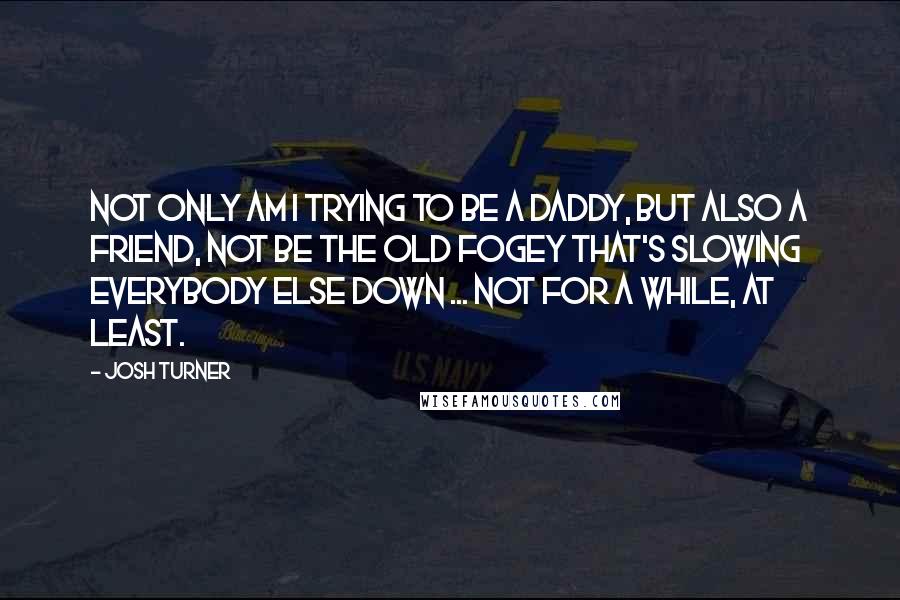 Josh Turner Quotes: Not only am I trying to be a daddy, but also a friend, not be the old fogey that's slowing everybody else down ... not for a while, at least.