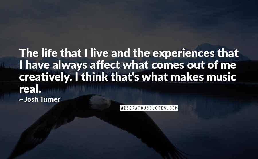 Josh Turner Quotes: The life that I live and the experiences that I have always affect what comes out of me creatively. I think that's what makes music real.