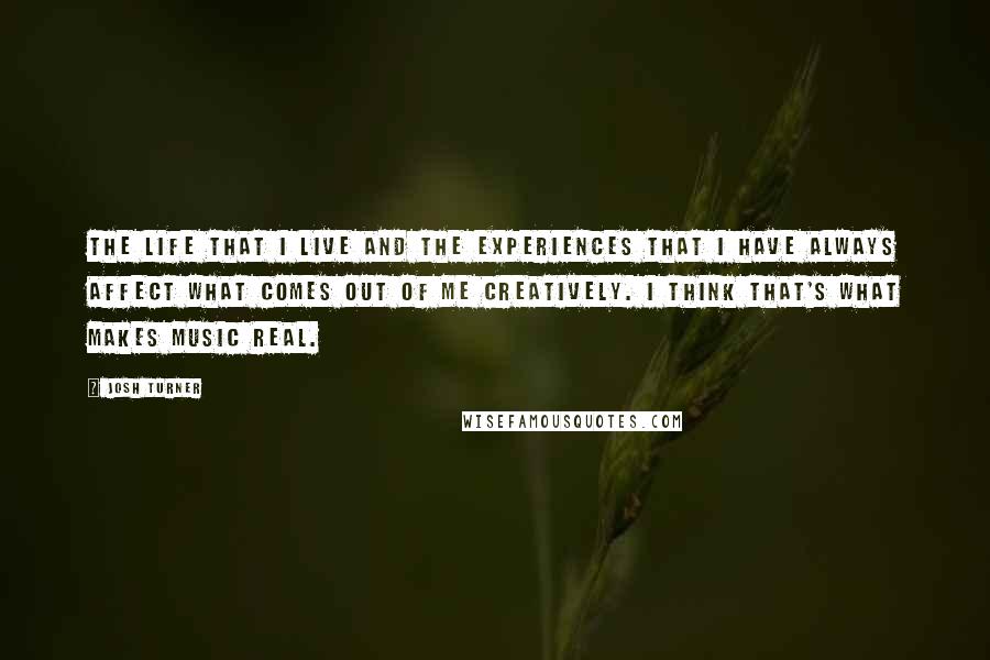 Josh Turner Quotes: The life that I live and the experiences that I have always affect what comes out of me creatively. I think that's what makes music real.