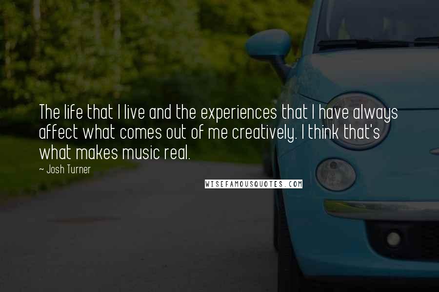 Josh Turner Quotes: The life that I live and the experiences that I have always affect what comes out of me creatively. I think that's what makes music real.