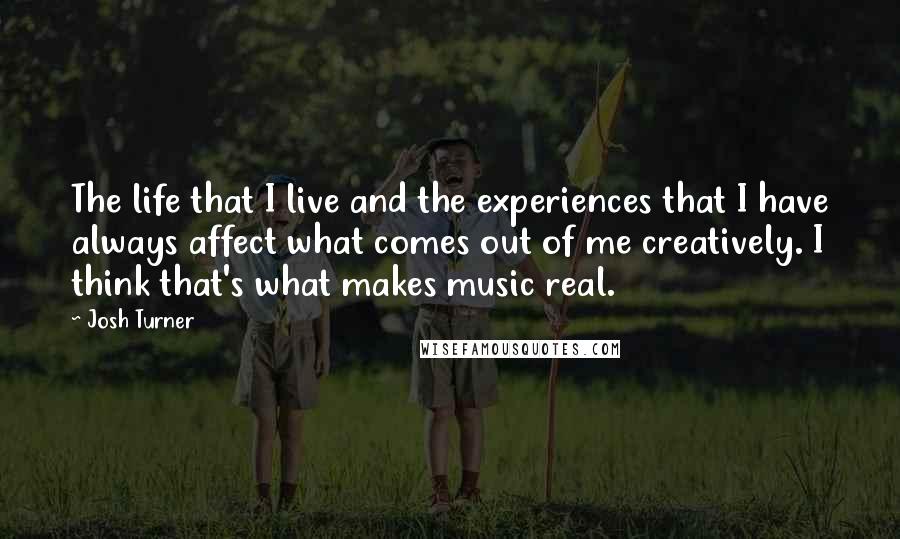 Josh Turner Quotes: The life that I live and the experiences that I have always affect what comes out of me creatively. I think that's what makes music real.