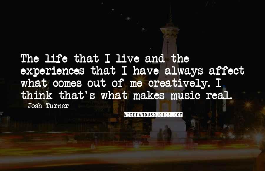 Josh Turner Quotes: The life that I live and the experiences that I have always affect what comes out of me creatively. I think that's what makes music real.