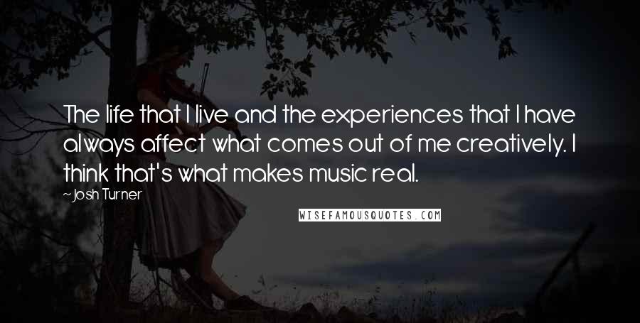 Josh Turner Quotes: The life that I live and the experiences that I have always affect what comes out of me creatively. I think that's what makes music real.