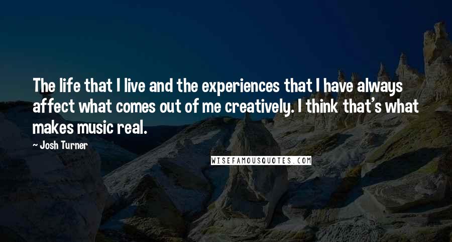 Josh Turner Quotes: The life that I live and the experiences that I have always affect what comes out of me creatively. I think that's what makes music real.