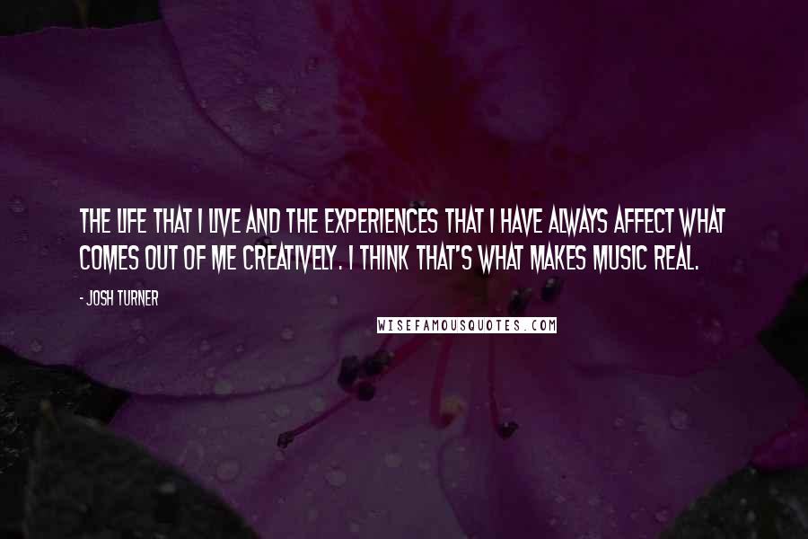 Josh Turner Quotes: The life that I live and the experiences that I have always affect what comes out of me creatively. I think that's what makes music real.