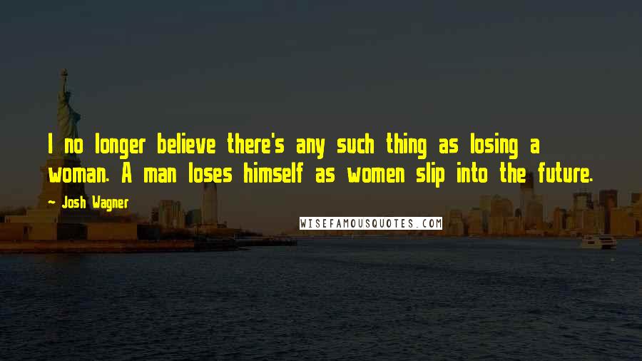 Josh Wagner Quotes: I no longer believe there's any such thing as losing a woman. A man loses himself as women slip into the future.