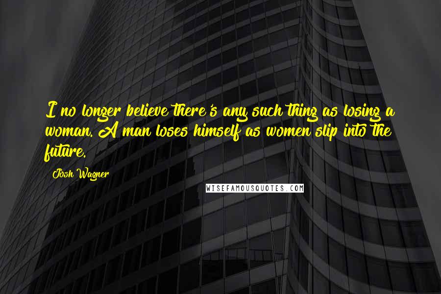 Josh Wagner Quotes: I no longer believe there's any such thing as losing a woman. A man loses himself as women slip into the future.