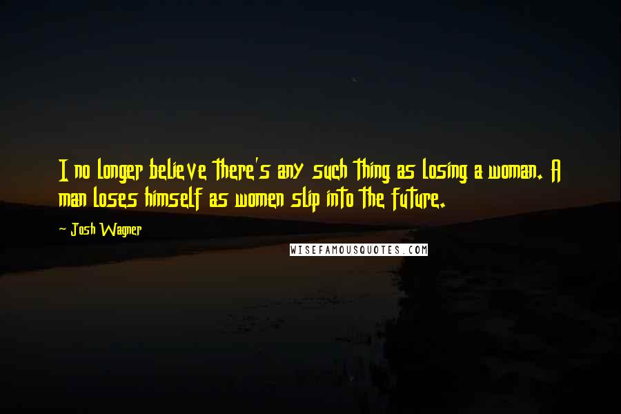 Josh Wagner Quotes: I no longer believe there's any such thing as losing a woman. A man loses himself as women slip into the future.