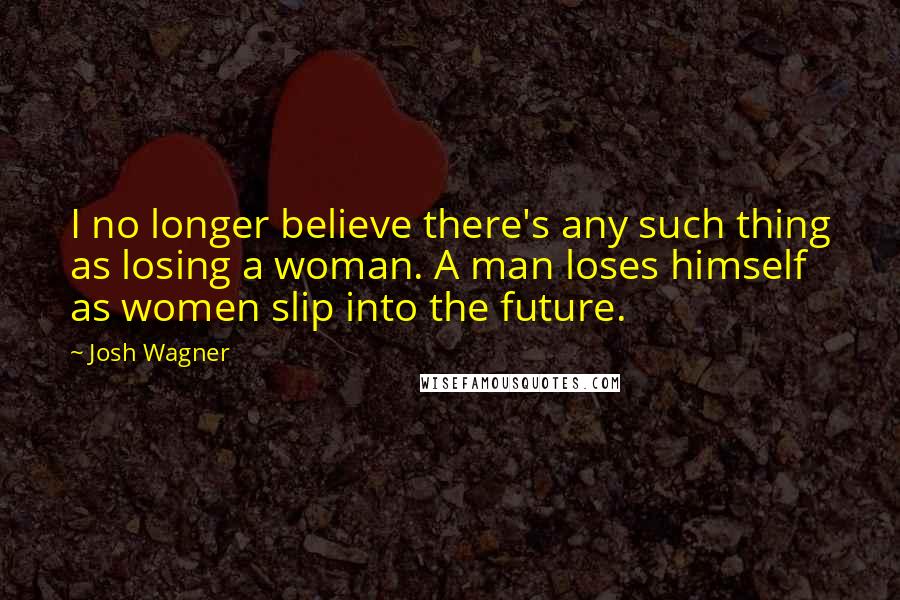 Josh Wagner Quotes: I no longer believe there's any such thing as losing a woman. A man loses himself as women slip into the future.