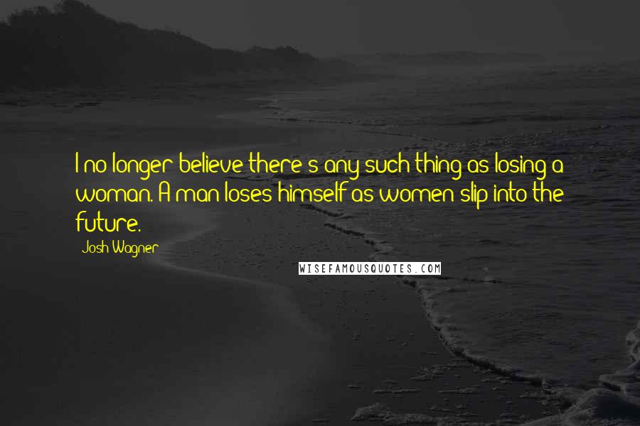 Josh Wagner Quotes: I no longer believe there's any such thing as losing a woman. A man loses himself as women slip into the future.