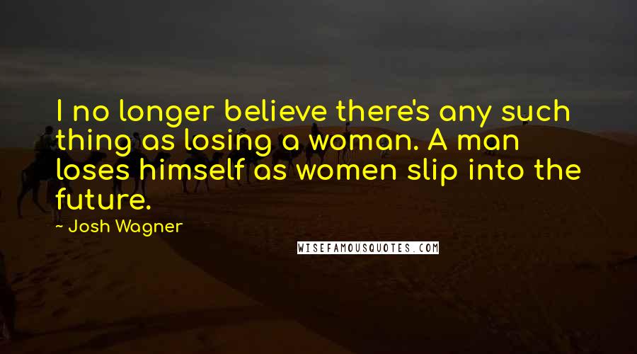 Josh Wagner Quotes: I no longer believe there's any such thing as losing a woman. A man loses himself as women slip into the future.