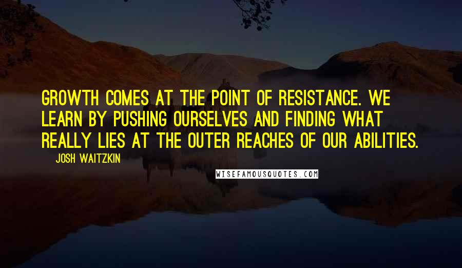 Josh Waitzkin Quotes: Growth comes at the point of resistance. We learn by pushing ourselves and finding what really lies at the outer reaches of our abilities.