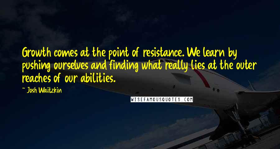 Josh Waitzkin Quotes: Growth comes at the point of resistance. We learn by pushing ourselves and finding what really lies at the outer reaches of our abilities.