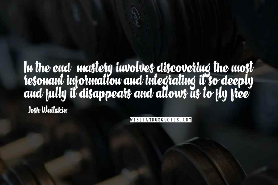 Josh Waitzkin Quotes: In the end, mastery involves discovering the most resonant information and integrating it so deeply and fully it disappears and allows us to fly free.