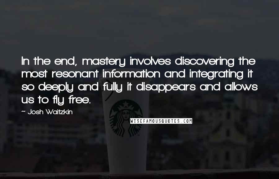 Josh Waitzkin Quotes: In the end, mastery involves discovering the most resonant information and integrating it so deeply and fully it disappears and allows us to fly free.