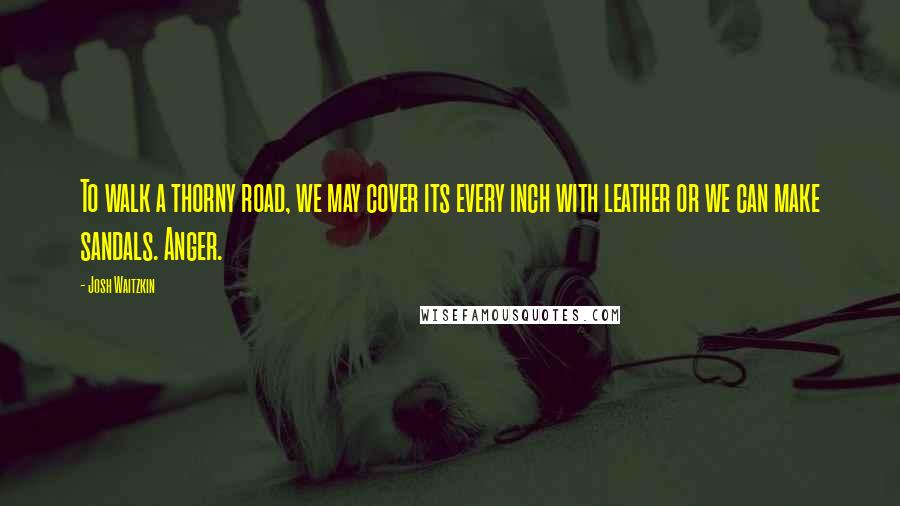 Josh Waitzkin Quotes: To walk a thorny road, we may cover its every inch with leather or we can make sandals. Anger.