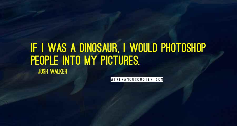 Josh Walker Quotes: If I was a dinosaur, I would photoshop people into my pictures.