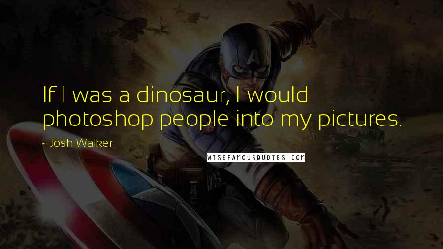 Josh Walker Quotes: If I was a dinosaur, I would photoshop people into my pictures.