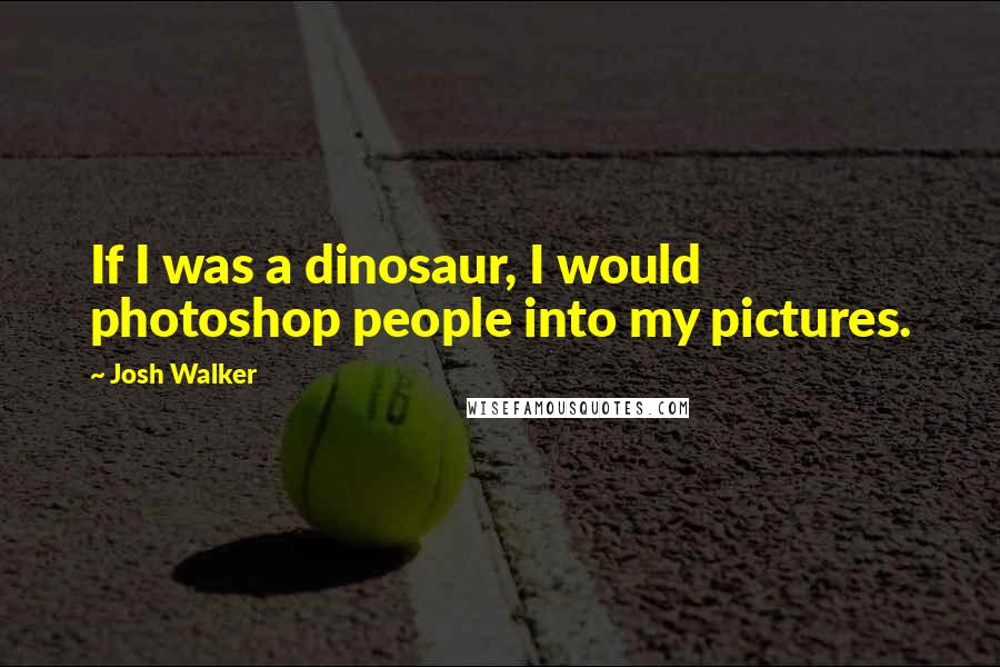 Josh Walker Quotes: If I was a dinosaur, I would photoshop people into my pictures.