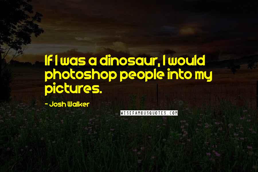 Josh Walker Quotes: If I was a dinosaur, I would photoshop people into my pictures.