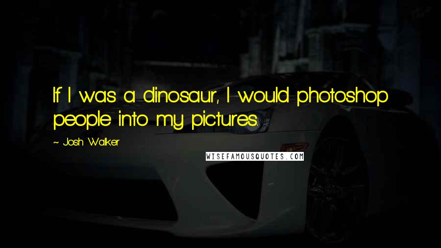 Josh Walker Quotes: If I was a dinosaur, I would photoshop people into my pictures.