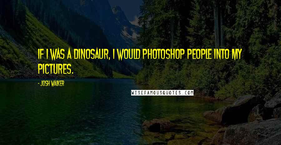 Josh Walker Quotes: If I was a dinosaur, I would photoshop people into my pictures.