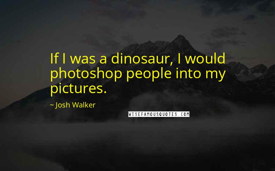 Josh Walker Quotes: If I was a dinosaur, I would photoshop people into my pictures.