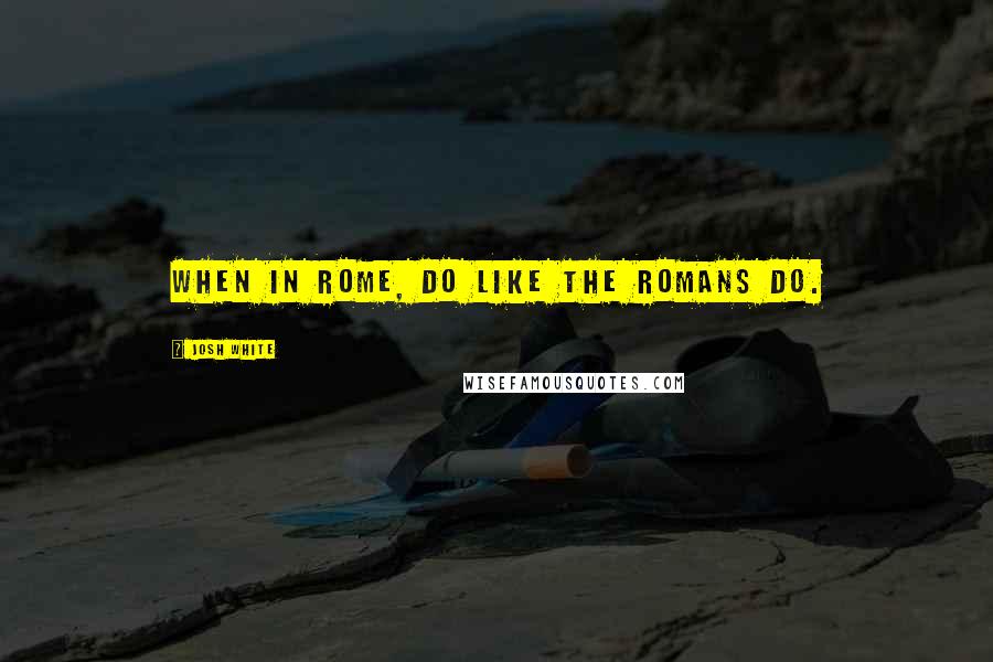 Josh White Quotes: when in Rome, do like the Romans do.