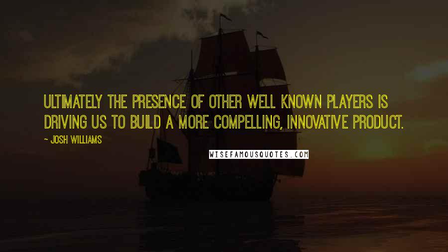 Josh Williams Quotes: Ultimately the presence of other well known players is driving us to build a more compelling, innovative product.