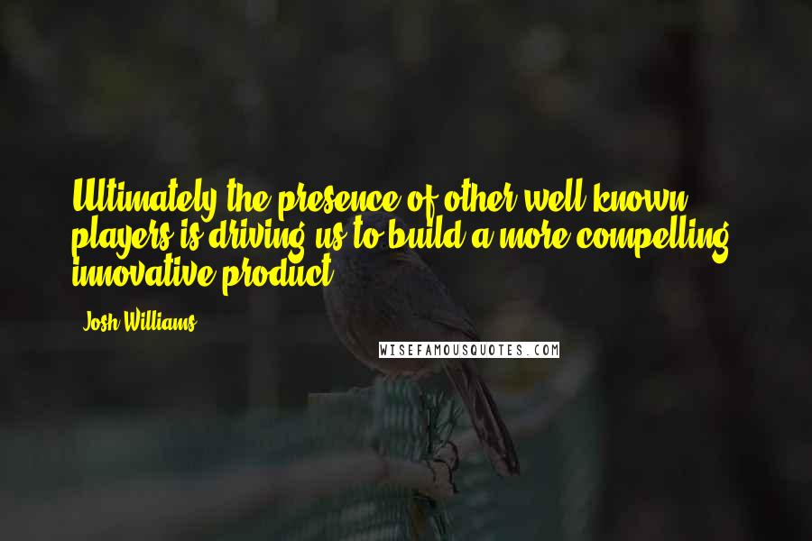 Josh Williams Quotes: Ultimately the presence of other well known players is driving us to build a more compelling, innovative product.