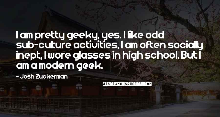 Josh Zuckerman Quotes: I am pretty geeky, yes. I like odd sub-culture activities, I am often socially inept, I wore glasses in high school. But I am a modern geek.