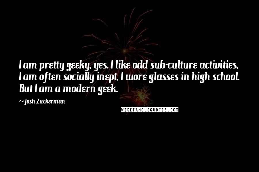 Josh Zuckerman Quotes: I am pretty geeky, yes. I like odd sub-culture activities, I am often socially inept, I wore glasses in high school. But I am a modern geek.