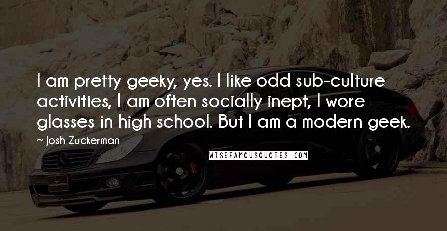 Josh Zuckerman Quotes: I am pretty geeky, yes. I like odd sub-culture activities, I am often socially inept, I wore glasses in high school. But I am a modern geek.