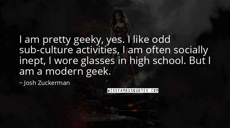 Josh Zuckerman Quotes: I am pretty geeky, yes. I like odd sub-culture activities, I am often socially inept, I wore glasses in high school. But I am a modern geek.