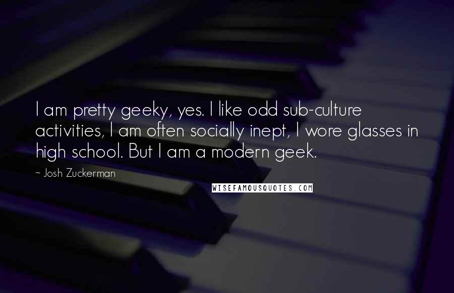 Josh Zuckerman Quotes: I am pretty geeky, yes. I like odd sub-culture activities, I am often socially inept, I wore glasses in high school. But I am a modern geek.