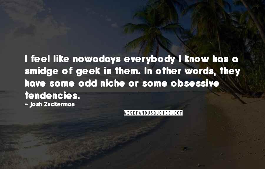 Josh Zuckerman Quotes: I feel like nowadays everybody I know has a smidge of geek in them. In other words, they have some odd niche or some obsessive tendencies.