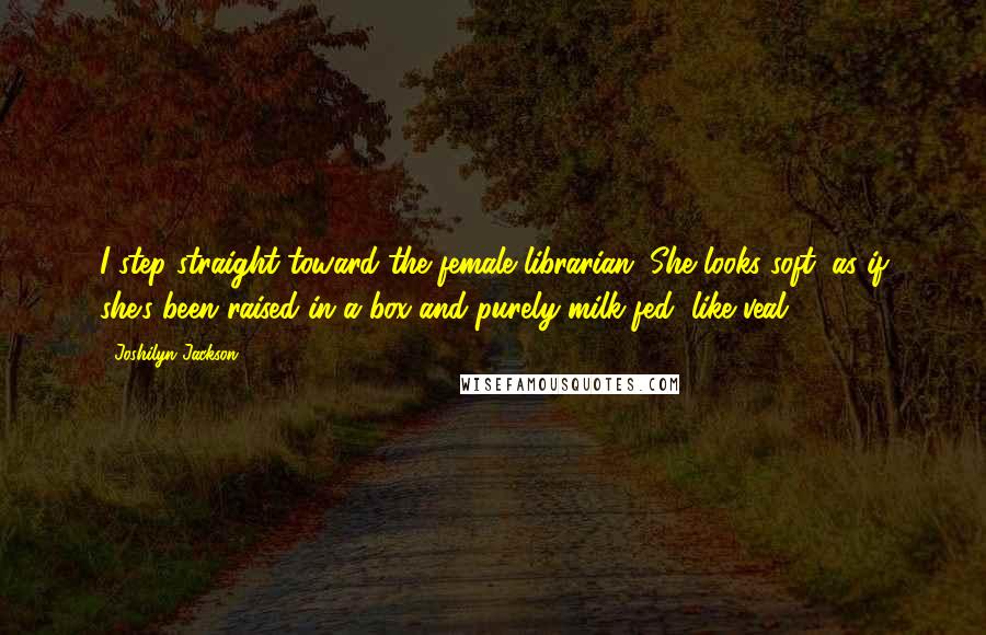 Joshilyn Jackson Quotes: I step straight toward the female librarian. She looks soft, as if she's been raised in a box and purely milk-fed, like veal.