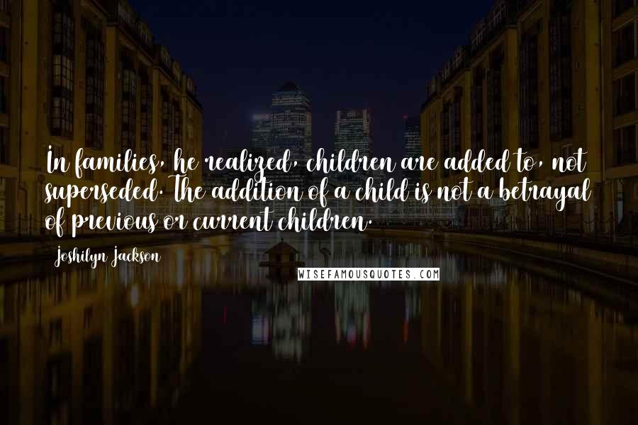 Joshilyn Jackson Quotes: In families, he realized, children are added to, not superseded. The addition of a child is not a betrayal of previous or current children.