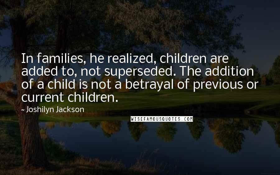 Joshilyn Jackson Quotes: In families, he realized, children are added to, not superseded. The addition of a child is not a betrayal of previous or current children.