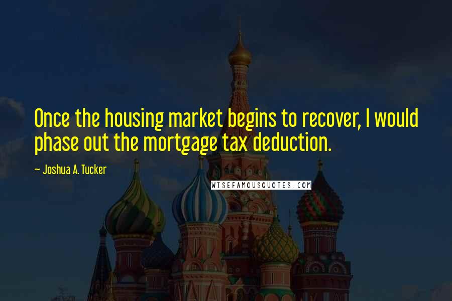 Joshua A. Tucker Quotes: Once the housing market begins to recover, I would phase out the mortgage tax deduction.