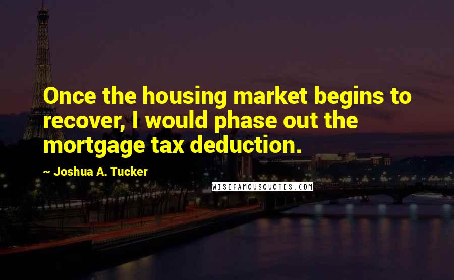 Joshua A. Tucker Quotes: Once the housing market begins to recover, I would phase out the mortgage tax deduction.