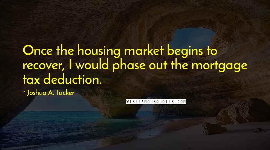 Joshua A. Tucker Quotes: Once the housing market begins to recover, I would phase out the mortgage tax deduction.