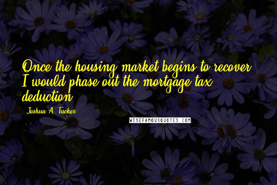 Joshua A. Tucker Quotes: Once the housing market begins to recover, I would phase out the mortgage tax deduction.