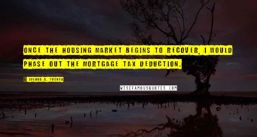 Joshua A. Tucker Quotes: Once the housing market begins to recover, I would phase out the mortgage tax deduction.