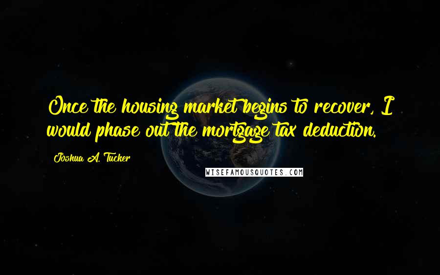 Joshua A. Tucker Quotes: Once the housing market begins to recover, I would phase out the mortgage tax deduction.